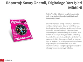 Röportaj: Savaş Önemli, Digitalage Yazı İşleri
Müdürü
Türkiye’yi diğer ülkelerle karşılaştırdığınızda
akıllı cihaz kullanıcılarındaki değişimi nasıl
değerlendirirsiniz?

Öncelikle herkesin bildiği üzere Türk insanının
yeni teknolojilere olan ilgisi ve yeniliklere kısa
sürede aşina oluşu yadsınamaz bir gerçek. Genç
nüfusu bir kenara bırakırsak X kuşağı olarak
adlandırdığımız kesim bile bugün interneti, akıllı
telefonları ve sosyal medyayı çoktan sindirmiş
durumda. Operatörlerin ve telefon üreticilerinin
piyasaya sürdüğü daha uygun fiyatlı ve nispeten
daha az fonksiyonlu orta segment cihazlar bunun
bir göstergesi. Bununla birlikte akıllı cihaz
kullanımındaki yaş aralığının genişlemesi sadece
üst yaş grubunu kapsamıyor elbette.

 