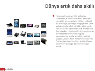 Dünya artık daha akıllı
 Her gün piyasada yeni bir akıllı cihaz
tanıtılırken, kullanıcıların aklına daha fazla
ne olabilir sorusu geliyor. Eskiden en küçük
bir teknolojik gelişmeye bile şaşırırken şimdi
akıllı telefonlar, akıllı gözlükler, akıllı saatler
ve daha fazlası hayatımızın tam merkezinde.
İlgimizi çeken cihazları sizler için araştırdık ve
aslında sektörün en fazla araştırıp
yazanlarına da sorular yönelttik. Milliyet
Gazetesi, Cadde Yayın Yönetmeni Menderes
Özel ve Digitalage Yazı İşleri Müdürü Savaş
Önemli’nin geleceğe dair fikirlerine yer
verdik.

 