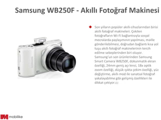 Samsung WB250F - Akıllı Fotoğraf Makinesi
 Son yılların popüler akıllı cihazlarından birisi
akıllı fotoğraf makineleri. Çekilen
fotoğrafların Wi-Fi bağlantısıyla sosyal
mecralarda paylaşımının yapılması, maille
gönderilebilmesi, doğrudan bağlantı kısa yol
tuşu akıllı fotoğraf makinelerinin tercih
edilme sebeplerinden biri oluyor.
Samsung’un son ürünlerinden Samsung
Smart Camera WB250F, dokunmatik ekran
özelliği, 24mm geniş açı lensi, 18x optik
zoom özelliği, düşük ışıkta çekim özelliği, yüz
değiştirme, akıllı mod ile sanatsal fotoğraf
yakalayabilme gibi gelişmiş özellikleri ile
dikkat çekiyor.(1)

 