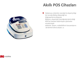 Akıllı POS Cihazları
 Sözkonusu sistemler aracılığı ile alışveriş bilgi
leri anında Maliye Bakanlığı'nın
bilgisayarlarına düşecek.
Böylece, alışverişler karşılığında tahsil ettiği
KDV'leri devlete bildirmeyen işletmeler
anında tespit
edilecek. Sistem, mükelleflerin harcamalarını
da kontrol altına alacak. (3)

 