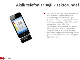 Akıllı telefonlar sağlık sektöründe!
 Her şeyin başının sağlık olduğu dünyamızda
akıllı telefonlar sağlık sektörünün de
yardımına koştu! Akıllı telefonlar için
geliştirilen ücretsiz bir uygulama yardımıyla
şeker hastaları, cihazlarına taktıkları küçük
bir aparat sayesinde şekerlerini
ölçebilecekler. Telefonun alt kısmına takılan
aparat yardımıyla parmak ucundan kan
örneği alınabilecek ve kandaki değerler,
aparatla entegre çalışan ücretsiz uygulamaya
gönderilecek, böylece kandaki tüm değerler
öğrenilebilecek. (4)

 