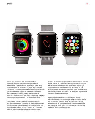 Q2.2015 29
Apple Pay teknolojisinin Apple Watch ile
entegrasyonu ise yapılan alışverişlerin takip
edilebilmesi sayesinde GPS dışında da lokal takip
sistemine yeni bir alternatif sağlıyor. Ayrıca, kredi
kartlarının Apple Watch’lara bağlanması ile markalar
için müşterilerine kupon ve indirimler sağlamak
dışında kredi kartlarına para yükleme gibi bir
seçenek de oluşturuyor. Örneğin, bir kafede check-in
yapıldığında kredi kartına 1 TL yüklenmesi gibi.
Tabii ki akıllı saatlerin geleceğiyle ilgili olumsuz
görüşler de mevcut. TapSense’in genel müdürü Ash
Kumar yaptığı açıklamada Apple’ın reklamcılar için
yeni bir reklam alanı sunduğunu ancak bu reklam
alanının bazı riskleri de olabileceğini belirtmişti.
Kumar, bu risklerin Apple Watch’un kısıtlı ekran alanına
sahip olması ve uygulamaların giyilebilir cihazlar için
tasarlanması yüzünden oluşabileceğini düşünüyor.
Aynı zamanda, Apple Watch’un oluşabilecek bir
başka sıkıntısı da reklamların zaten sınırlı boyutta olan
ekranın köşesinde bulunan “X”e tıklayarak kapatılacak
olmasından kaynaklanabilir.
Dünya genelinde akıllı saatlerin mobil reklam
sektörüne yararlı olup olmayacağı konusunda henüz
bir uzlaşmaya varılmış değil. Ancak, günümüzde
hızla gelişen ve yayılan teknoloji çılgınlığı sayesinde
bu konudaki kesin geri dönüşleri almak için çok da
bekleyeceğiz gibi görünmüyor.
 