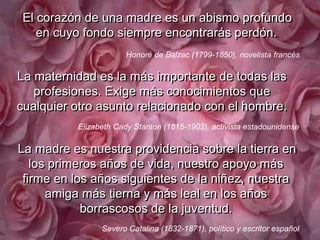 El corazón de una madre es un abismo profundo en cuyo fondo siempre encontrarás perdón..Honoré de Balzac (1799-1850), novelistafrancésLa maternidad es la más importante de todas las profesiones. Exige más conocimientos que cualquier otro asunto relacionado con el hombre. Elizabeth Cady Stanton (1815-1902), activistaestadounidense. La madre es nuestra providencia sobre la tierra en los primeros años de vida, nuestro apoyo más firme en los años siguientes de la niñez, nuestra amiga más tierna y más leal en los años borrascosos de la juventud. Severo Catalina (1832-1871), político y escritorespañol