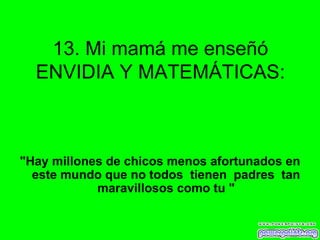 13. Mi mamá me enseñó ENVIDIA Y MATEMÁTICAS: "Hay millones de chicos menos afortunados en este mundo que no todos  tienen  padres  tan maravillosos como tu " 