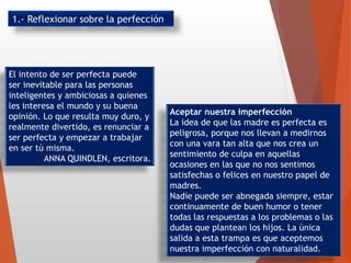 El intento de ser perfecta puede
ser inevitable para las personas
inteligentes y ambiciosas a quienes
les interesa el mundo y su buena
opinión. Lo que resulta muy duro, y
realmente divertido, es renunciar a
ser perfecta y empezar a trabajar
en ser tú misma.
ANNA QUINDLEN, escritora.
Aceptar nuestra imperfección
La idea de que las madre es perfecta es
peligrosa, porque nos llevan a medirnos
con una vara tan alta que nos crea un
sentimiento de culpa en aquellas
ocasiones en las que no nos sentimos
satisfechas o felices en nuestro papel de
madres.
Nadie puede ser abnegada siempre, estar
continuamente de buen humor o tener
todas las respuestas a los problemas o las
dudas que plantean los hijos. La única
salida a esta trampa es que aceptemos
nuestra imperfección con naturalidad.
1.- Reflexionar sobre la perfección
 