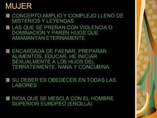 MUJER  CONCEPTO AMPLIO Y COMPLEJO LLENO DE MISTERIOS Y LEYENDAS  LAS QUE SE PREÑAN CON VIOLENCIA O DOMINACIÓN Y PAREN HIJOS QUE AMAMANTAN ETERNAMENTE  ENCARGADA DE FAENAR, PREPARAR ALIMENTOS, EDUCAR, HE INICIAR SEXUALMENTE A LOS HIJOS DEL TERRATENIENTE, NANA Y CONCUBINA  SU DEBER ES OBEDECER EN TODAS LAS LABORES INDIA QUE SE MESCLA CON EL HOMBRE SUPERIOR EUROPEO (ERCILLA)  