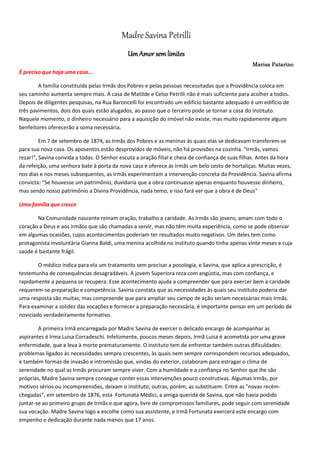 Madre Savina Petrilli
Um Amor sem limites
Marisa Patarino
É preciso que haja uma casa...
A família constituída pelas Irmãs dos Pobres e pelas pessoas necessitadas que a Providência coloca em
seu caminho aumenta sempre mais. A casa de Matilde e Celso Petrilli não é mais suficiente para acolher a todos.
Depois de diligentes pesquisas, na Rua Baroncelli foi encontrado um edifício bastante adequado é um edifício de
três pavimentos, dois dos quais estão alugados, ao passo que o terceiro pode se tornar a casa do instituto.
Naquele momento, o dinheiro necessário para a aquisição do imóvel não existe, mas muito rapidamente alguns
benfeitores oferecerão a soma necessária.
Em 7 de setembro de 1874, as Irmãs dos Pobres e as meninas às quais elas se dedicavam transferem-se
para sua nova casa. Os aposentos estão desprovidos de móveis, não há provisões na cozinha. "Irmãs, vamos
rezar!", Savina convida a todas. O Senhor escuta a oração filial e cheia de confiança de suas filhas. Antes da hora
da refeição, uma senhora bate à porta da nova casa e oferece às Irmãs um belo cesto de hortaliças. Muitas vezes,
nos dias e nos meses subsequentes, as Irmãs experimentam a intervenção concreta da Providência. Savina afirma
convicta: "Se houvesse um patrimônio, duvidaria que a obra continuasse apenas enquanto houvesse dinheiro,
mas sendo nosso patrimônio a Divina Providência, nada temo, e isso fará ver que a obra é de Deus"
Uma família que cresce
Na Comunidade nascente reinam oração, trabalho e caridade. As Irmãs são jovens; amam com todo o
coração a Deus e aos irmãos que são chamadas a servir, mas não têm muita experiência, como se pode observar
em algumas ocasiões, cujos acontecimentos poderiam ter resultados muito negativos. Um deles tem como
protagonista involuntária Gianna Baldi, uma menina acolhida no instituto quando tinha apenas vinte meses e cuja
saúde é bastante frágil.
O médico indica para ela um tratamento sem precisar a posologia, e Savina, que aplica a prescrição, é
testemunha de consequências desagradáveis. A jovem Superiora reza com angústia, mas com confiança, e
rapidamente a pequena se recupera. Esse acontecimento ajuda a compreender que para exercer bem a caridade
requerem-se preparação e competência. Savina constata que as necessidades às quais seu instituto poderia dar
uma resposta são muitas, mas compreende que para ampliar seu campo de ação seriam necessárias mais Irmãs.
Para examinar a solidez das vocações e fornecer a preparação necessária, é importante pensar em um período de
noviciado verdadeiramente formativo.
A primeira Irmã encarregada por Madre Savina de exercer o delicado encargo de acompanhar as
aspirantes é Irma Luisa Corradeschi. Infelizmente, poucos meses depois, Irmã Luisa é acometida por uma grave
enfermidade, que a leva à morte prematuramente. O instituto tem de enfrentar também outras dificuldades:
problemas ligados às necessidades sempre crescentes, às quais nem sempre correspondem recursos adequados,
e também formas de invasão e intromissão que, vindas do exterior, colaboram para estragar o clima de
serenidade no qual as Irmãs procuram sempre viver. Com a humildade e a confiança no Senhor que lhe são
próprias, Madre Savina sempre consegue conter essas intervenções pouco construtivas. Algumas Irmãs, por
motivos sérios ou incompreensões, deixam o instituto; outras, porém, as substituem. Entre as "novas recém-
chegadas", em setembro de 1876, esta Fortunata Médici, a amiga querida de Savina, que não havia podido
juntar-se ao primeiro grupo de Irmãs e que agora, livre de compromissos familiares, pode seguir com serenidade
sua vocação. Madre Savina logo a escolhe como sua assistente, e Irmã Fortunata exercerá este encargo com
empenho e dedicação durante nada menos que 17 anos.
 