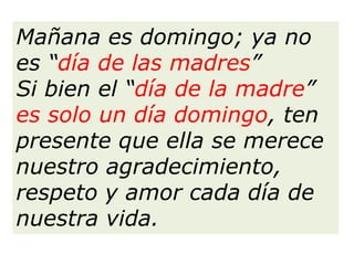 Mañana es domingo; ya no
es “día de las madres”
Si bien el “día de la madre”
es solo un día domingo, ten
presente que ella se merece
nuestro agradecimiento,
respeto y amor cada día de
nuestra vida.
 