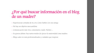 ¿Por qué buscar información en el blog 
de un madre? 
• Experiencias contadas de tú a tú. Como hablar con una amiga 
• No hay un objetivo mercantilista 
• Comunicación más viva: comentarios, mails, Twitter… 
• Se genera debate: hay tantos modos de ejercer la maternidad como madres 
• Blogs cada vez más profesionalizados y cuidados que inspiran 
 