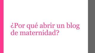 ¿Por qué abrir un blog 
de maternidad? 
 