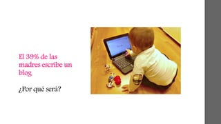 El 39% de las 
madres escribe un 
blog 
¿Por qué será? 
 