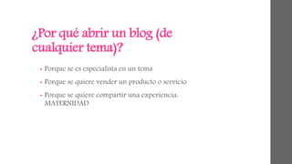 ¿Por qué abrir un blog (de 
cualquier tema)? 
• Porque se es especialista en un tema 
• Porque se quiere vender un producto o servicio 
• Porque se quiere compartir una experiencia: 
MATERNIDAD 
 
