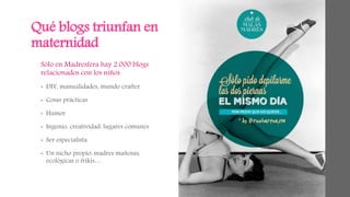 Qué blogs triunfan en 
maternidad 
Sólo en Madresfera hay 2.000 blogs 
relacionados con los niños 
• DIY, manualidades, mundo crafter 
• Cosas prácticas 
• Humor 
• Ingenio, creatividad: lugares comunes 
• Ser especialista 
• Un nicho propio: madres mañosas, 
ecológicas o frikis… 
 