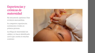 Experiencias y 
crónicas de 
maternidad 
No únicamente opiniones frías 
ni interés mercantilista. 
Se comparten experiencias, 
sentimientos vividos en 
primera persona. 
Los blogs de maternidad son 
cálidos y te hacen identificarte 
con lo que cuenta en muchas 
ocasiones 
 