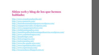 Sitios web y blog de los que hemos 
hablado: 
http://www.creandounafamilia.net/ 
http://www.mamarrie.com/ 
http://diariodeunamadreingeniera.wordpress.com/ 
http://unpapacomovader.wordpress.com/ 
http://www.unpapaenpracticas.com/ 
http://clubdemalasmadres.com/ 
http://mamiferasalbordedeunataquedenervios.wordpress.com/ 
http://www.conbotasdeagua.com/ 
http://lamadretigre.com/ 
http://boticariagarcia.com/ 
http://matronaonline.net/ 
http://www.dra-amalia-arce.com/ 
http://www.tupediatraonline.com/ 
http://www.experciencia.com/ 
http://tresarandanos.blogspot.com.es/ 
