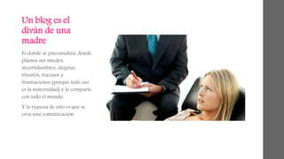 Un blog es el 
diván de una 
madre 
Es donde se psicoanaliza, donde 
plasma sus miedos, 
incertidumbres, alegrías, 
triunfos, fracasos y 
frustraciones (porque todo eso 
es la maternidad) y lo comparte 
con todo el mundo. 
Y la riqueza de esto es que se 
crea una comunicación. 
 