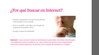 ¿Por qué buscar en Internet? 
• Primero, preguntar al experto (cuestiones 
relacionadas con la salud) 
• Si no es posible, consultar con Google da 
respuesta inmediata. Alivio 
• Google respeta la intimidad 
Internet es una enorme fuente de información para todos los temas relacionados 
con embarazo, parto, lactancia, etc., por encima de fuentes más tradicionales 
como las revistas impresas, la prensa o los consejos de familiares o amigos 
 