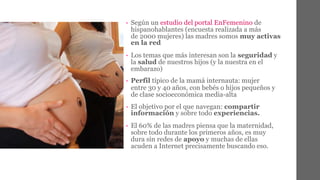 • Según un estudio del portal EnFemenino de 
hispanohablantes (encuesta realizada a más 
de 2000 mujeres) las madres somos muy activas 
en la red 
• Los temas que más interesan son la seguridad y 
la salud de nuestros hijos (y la nuestra en el 
embarazo) 
• Perfil típico de la mamá internauta: mujer 
entre 30 y 40 años, con bebés o hijos pequeños y 
de clase socioeconómica media-alta 
• El objetivo por el que navegan: compartir 
información y sobre todo experiencias. 
• El 60% de las madres piensa que la maternidad, 
sobre todo durante los primeros años, es muy 
dura sin redes de apoyo y muchas de ellas 
acuden a Internet precisamente buscando eso. 
 