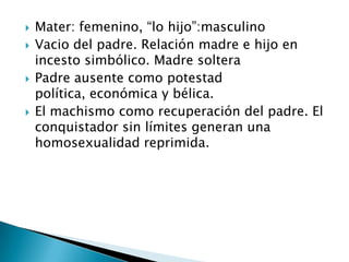 Mater: femenino, “lo hijo”:masculinoVacio del padre. Relación madre e hijo en incesto simbólico. Madre solteraPadre ausente como potestad política, económica y bélica.El machismo como recuperación del padre. El conquistador sin límites generan una homosexualidad reprimida.