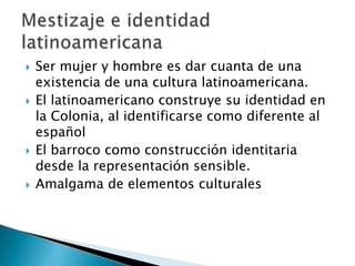 Ser mujer y hombre es dar cuanta de una existencia de una cultura latinoamericana.El latinoamericano construye su identidad en la Colonia, al identificarse como diferente al españolEl barroco como construcción identitaria desde la representación sensible.Amalgama de elementos culturalesMestizaje e identidad latinoamericana