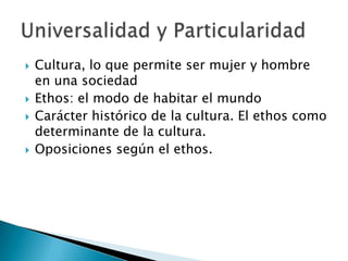 Cultura, lo que permite ser mujer y hombre en una sociedadEthos: el modo de habitar el mundoCarácter histórico de la cultura. El ethos como determinante de la cultura.Oposiciones según el ethos.Universalidad y Particularidad