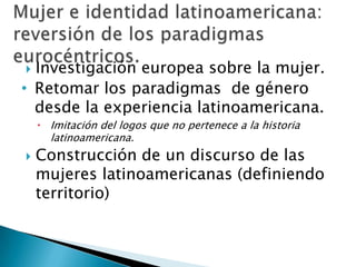 Investigación europea sobre la mujer.Retomar los paradigmas  de género desde la experiencia latinoamericana.Imitación del logos que no pertenece a la historia latinoamericana.Construcción de un discurso de las mujeres latinoamericanas (definiendo territorio)Mujer e identidad latinoamericana:reversión de los paradigmas eurocéntricos.