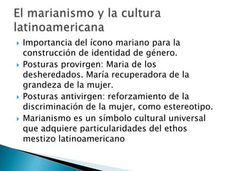 Importancia del ícono mariano para la construcción de identidad de género.Posturas provirgen: Maria de los desheredados. María recuperadora de la grandeza de la mujer.Posturas antivirgen: reforzamiento de la discriminación de la mujer, como estereotipo.Marianismo es un símbolo cultural universal que adquiere particularidades del ethos mestizo latinoamericanoEl marianismo y la cultura latinoamericana