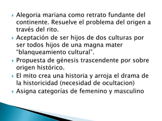Alegoria mariana como retrato fundante del continente. Resuelve el problema del origen a través del rito.Aceptación de ser hijos de dos culturas por ser todos hijos de una magna mater “blanqueamiento cultural”.Propuesta de génesis trascendente por sobre origen histórico.El mito crea una historia y arroja el drama de la historicidad (necesidad de ocultacion)Asigna categorías de femenino y masculino