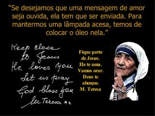 “ Se desejamos que uma mensagem de amor seja ouvida, ela tem que ser enviada. Para mantermos uma lâmpada acesa, temos de colocar o óleo nela.” Fique perto de Jesus. Ele te ama. Vamos orar. Deus te abençoe. M. Teresa 