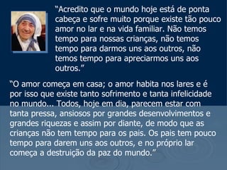 “ Acredito que o mundo hoje está de ponta cabeça e sofre muito porque existe tão pouco amor no lar e na vida familiar. Não temos tempo para nossas crianças, não temos tempo para darmos uns aos outros, não temos tempo para apreciarmos uns aos  outros.”  “ O amor começa em casa; o amor habita nos lares e é por isso que existe tanto sofrimento e tanta infelicidade no mundo... Todos, hoje em dia, parecem estar com tanta pressa, ansiosos por grandes desenvolvimentos e grandes riquezas e assim por diante, de modo que as crianças não tem tempo para os pais. Os pais tem pouco tempo para darem uns aos outros, e no próprio lar começa a destruição da paz do mundo.” 