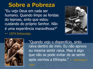 “ Eu vejo Deus em cada ser humano. Quando limpo as feridas do leproso, sinto que estou cuidando do próprio Senhor. Não é uma experiência maravilhosa?"   --  1974 Entrevista.   Sobre a Pobreza “ Quando vejo o disperdício, sinto raiva dentro de mim. Eu não aprovo eu mesma sentir raiva. Mas é algo que não se pode evitar de se sentir após vermos a Ethiopia."   --   Washington 1984.   