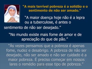“ A mais terrível pobreza é a solidão e o sentimento de não ser amado.”     “ A maior doença hoje não é a lepra    ou a tuberculose, é antes o sentimento de não ser desejado.”   “ No mundo existe mais fome de amor e de apreciação do que de pão.”   “ Às vezes pensamos que a pobreza é apenas fome, nudez e desabrigo. A pobreza de não ser desejado, não ser amado e não ser cuidado é a maior pobreza. É preciso começar em nossos lares o remédio para esse tipo de pobreza.” 