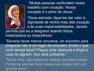 “Muitas pessoas confundem nosso
            trabalho com vocação. Nossa
            vocação é o amor de Jesus.”
             “Deus adorado, faça-me dar valor à
             dignidade de minha mais alta vocação
             e às suas responsabilidades. Jamais
permita que eu a desgrace doando frieza,
indelicadeza ou impaciência.”
“Deveria haver menos conversa; um encontro para
pregação não é um lugar de encontro. Então o que
você deseja fazer? Pegue uma vassoura e limpe a
casa de alguém. Isso será suficiente.”
“Nesta vida, não podemos realizar grandes coisas.
Podemos apenas fazer pequenas coisas com um
grande amor.”
 
