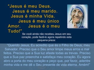 “Jesus é meu Deus.
      Jesus é meu marido.
     Jesus é minha Vida.
        Jesus é meu único
   Amor.     Jesus é o meu
   Tudo!”
            Se você ainda não recebeu Jesus em seu
            coração, pode fazê-lo agora repetindo esta
                         pequena prece:

   “Querido Jesus, Eu acredito que és o Filho de Deus, meu
 Salvador. Preciso que o Seu amor limpe meus erros e mal
feitos. Preciso que a Sua luz afaste todas as trevas. Preciso
que a Sua paz preencha e satisfaça meu coração. Eu agora
abro a porta do meu coração e peço que, por favor, adentre
minha vida e me dê o Seu presente de vida eterna. Amém!”
 