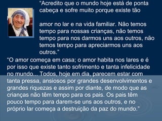 “Acredito que o mundo hoje está de ponta
            cabeça e sofre muito porque existe tão
pouco
             amor no lar e na vida familiar. Não temos
             tempo para nossas crianças, não temos
             tempo para nos darmos uns aos outros, não
             temos tempo para apreciarmos uns aos
             outros.”
“O amor começa em casa; o amor habita nos lares e é
por isso que existe tanto sofrimento e tanta infelicidade
no mundo... Todos, hoje em dia, parecem estar com
tanta pressa, ansiosos por grandes desenvolvimentos e
grandes riquezas e assim por diante, de modo que as
crianças não têm tempo para os pais. Os pais têm
pouco tempo para darem-se uns aos outros, e no
próprio lar começa a destruição da paz do mundo.”
 