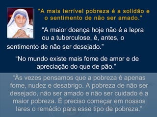 “A mais terrível pobreza é a solidão e
            o sentimento de não ser amado.”

           “A maior doença hoje não é a lepra
           ou a tuberculose, é, antes, o
sentimento de não ser desejado.”
  “No mundo existe mais fome de amor e de
        apreciação do que de pão.”
  “Às vezes pensamos que a pobreza é apenas
 fome, nudez e desabrigo. A pobreza de não ser
 desejado, não ser amado e não ser cuidado é a
  maior pobreza. É preciso começar em nossos
   lares o remédio para esse tipo de pobreza.”
 