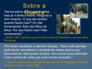 Sobre a
               Guerra a
“Nunca estive numa guerra antes,
mas já vi fome e morte. Pergunto
mim mesma, ‘O que ele sentem
quando fazem isso?' Eu não
compreendo. Eles são filhos de
Deus. Por que fazem isso? Não
compreendo."
-- Beirut 1982, durante a guerra entre o exército Israelense e as guerrilhas
Palestinas.

“Por favor, escolham o caminho da paz... Num curto período
pode haver vencedores e perdedores nessa guerra que
abominamos. Mas jamais poderá nem nunca será justificada
a dor e perda de vidas que suas armas causarão."
-- Carta ao Presidente Americano George Bush e ao Presidente Iraquiano
Saddam Hussein, Janeiro 1991.
 