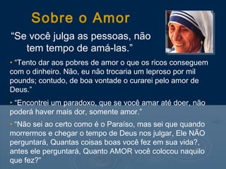 Sobre o Amor
“Se você julga as pessoas, não
   tem tempo de amá-las.”
• “Tento dar aos pobres de amor o que os ricos conseguem
com o dinheiro. Não, eu não trocaria um leproso por mil
pounds; contudo, de boa vontade o curarei pelo amor de
Deus.”
• “Encontrei um paradoxo, que se você amar até doer, não
poderá haver mais dor, somente amor.”
• “Não sei ao certo como é o Paraíso, mas sei que quando
morrermos e chegar o tempo de Deus nos julgar, Ele NÃO
perguntará, Quantas coisas boas você fez em sua vida?,
antes ele perguntará, Quanto AMOR você colocou naquilo
que fez?”
 