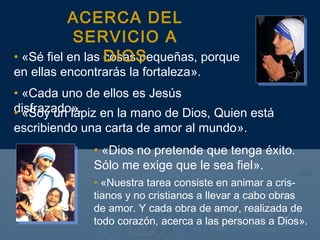 ACERCA DEL
            SERVICIO A
• «Sé fiel en las DIOS
                  cosas pequeñas, porque
en ellas encontrarás la fortaleza».
• «Cada uno de ellos es Jesús
disfrazado». en la mano de Dios, Quien está
• «Soy un lápiz
escribiendo una carta de amor al mundo».
              • «Dios no pretende que tenga éxito.
              Sólo me exige que le sea fiel».
              • «Nuestra tarea consiste en animar a cris-
              tianos y no cristianos a llevar a cabo obras
              de amor. Y cada obra de amor, realizada de
              todo corazón, acerca a las personas a Dios».
 
