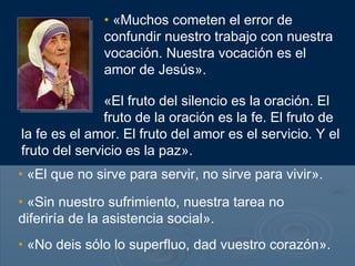 • «Muchos cometen el error de
              confundir nuestro trabajo con nuestra
              vocación. Nuestra vocación es el
              amor de Jesús».

               «El fruto del silencio es la oración. El
               fruto de la oración es la fe. El fruto de
la fe es el amor. El fruto del amor es el servicio. Y el
fruto del servicio es la paz».
• «El que no sirve para servir, no sirve para vivir».

• «Sin nuestro sufrimiento, nuestra tarea no
diferiría de la asistencia social».
• «No deis sólo lo superfluo, dad vuestro corazón».
 