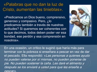 «Palabras que no dan la luz de
Cristo, aumentan las tinieblas».
«Predicamos un Dios bueno, comprensivo,
generoso y compasivo. Pero, ¿lo
predicamos también a través de nuestras
actitudes? Si queremos ser coherentes con
lo que decimos, todos deben poder ver esa
bondad, ese perdón y esa comprensión en
nosotros».

En una ocasión, un crítico le sugirió que haría más para
terminar con la pobreza si enseñara a pescar en vez de dar
el pescado. Ella respondió: «Las personas a quienes ayudo
no pueden valerse por sí mismas, no pueden ponerse de
pie. No pueden sostener la caña. Les daré el alimento y
después se los enviaré a usted para que les enseñe a
 