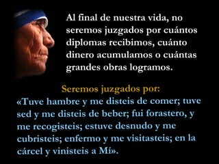Al final de nuestra vida, no
           seremos juzgados por cuántos
           diplomas recibimos, cuánto
           dinero acumulamos o cuántas
           grandes obras logramos.

           Seremos juzgados por:
«Tuve hambre y me disteis de comer; tuve
sed y me disteis de beber; fui forastero, y
me recogisteis; estuve desnudo y me
cubristeis; enfermo y me visitasteis; en la
cárcel y vinisteis a Mí».
 