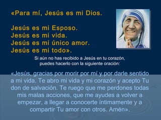 «Para mí, Jesús es mi Dios.

Jesús   es   mi   Esposo.
Jesús   es   mi   vida.
Jesús   es   mi   único amor.
Jesús   es   mi   todo».
        Si aún no has recibido a Jesús en tu corazón,
           puedes hacerlo con la siguiente oración:

«Jesús, gracias por morir por mí y por darle sentido
a mi vida. Te abro mi vida y mi corazón y acepto Tu
don de salvación. Te ruego que me perdones todas
  mis malas acciones, que me ayudes a volver a
  empezar, a llegar a conocerte íntimamente y a
        compartir Tu amor con otros. Amén».
 