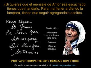 «Si quieres que el mensaje de Amor sea escuchado,
  tienes que mandarlo. Para mantener ardiendo la
  lámpara, tienes que seguir agregándole aceite».



                                     Traducción:
                                      «Mantente
                                    cerca a Jesús.
                                      Él te ama.
                                       Oremos.
                                        Dios te
                                       bendiga.




    POR FAVOR COMPARTE ESTE MENSAJE CON OTROS.
      Para más presentaciones, haz click aquí: www.tommyswindow.com
 