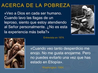 ACERCA DE LA POBREZA
«Veo a Dios en cada ser humano.
Cuando lavo las llagas de un
leproso, siento que estoy atendiendo
al Señor personalmente. ¿No es esta
la experiencia más bella?»
                      Entrevista en 1974.



              «Cuando veo tanto desperdicio me
              enojo. No me gusta enojarme. Pero
              no puedes evitarlo una vez que has
              estado en Etiopía».
                     Washington 1984.
 