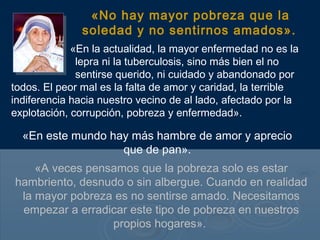«No hay mayor pobreza que la
               soledad y no sentirnos amados».
             «En la actualidad, la mayor enfermedad no es la
              lepra ni la tuberculosis, sino más bien el no
              sentirse querido, ni cuidado y abandonado por
todos. El peor mal es la falta de amor y caridad, la terrible
indiferencia hacia nuestro vecino de al lado, afectado por la
explotación, corrupción, pobreza y enfermedad».

  «En este mundo hay más hambre de amor y aprecio
                   que de pan».
    «A veces pensamos que la pobreza solo es estar
hambriento, desnudo o sin albergue. Cuando en realidad
 la mayor pobreza es no sentirse amado. Necesitamos
 empezar a erradicar este tipo de pobreza en nuestros
                 propios hogares».
 