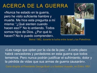 ACERCA DE LA GUERRA
«Nunca he estado en la guerra,
pero he visto suficiente hambre y
muerte. Me hice esta pregunta a mí
misma: “¿Qué sienten cuando
hacen eso?” No lo entiendo. Todos
somos hijos de Dios. ¿Por qué lo
hacen? No lo puedo comprender».
                    Beirut 1982, durante la lucha entre Israel y los Palestinos.



«Les ruego que opten por la vía de la paz... A corto plazo
habrá vencedores y perdedores en esta guerra que todos
tememos. Pero nunca podrán justificar el sufrimiento, dolor y
la pérdida de vidas que sus armas de guerra causarán».
Carta dirigída al Presidente George Bush y a Saddam Hussein, en Enero 1991.
 
