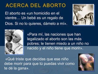 ACERCA DEL ABORTO
El aborto es «un homicidio en el
vientre… Un bebé es un regalo de
Dios. Si no lo quieres, dámelo a mí».

             «Para mí, las naciones que han
             legalizado el aborto son las más
             pobres; le tienen miedo a un niño no
             nacido y el niño tiene que morir».

 «Qué triste que decidas que ese niño
debe morir para que tú puedas vivir como
te dé la gana».
 