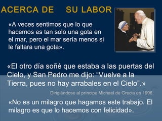 ACERCA DE             SU LABOR
 «A veces sentimos que lo que
 hacemos es tan solo una gota en
 el mar, pero el mar sería menos si
 le faltara una gota».


 «El otro día soñé que estaba a las puertas del
 Cielo, y San Pedro me dijo: “Vuelve a la
 Tierra, pues no hay arrabales en el Cielo”.»
               Dirigiéndose al príncipe Michael de Grecia en 1996.

 «No es un milagro que hagamos este trabajo. El
 milagro es que lo hacemos con felicidad».
 