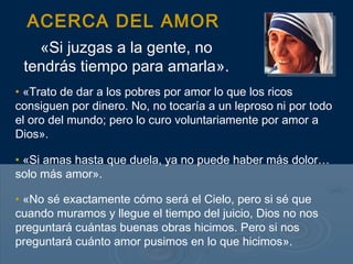 ACERCA DEL AMOR
   «Si juzgas a la gente, no
 tendrás tiempo para amarla».
• «Trato de dar a los pobres por amor lo que los ricos
consiguen por dinero. No, no tocaría a un leproso ni por todo
el oro del mundo; pero lo curo voluntariamente por amor a
Dios».

• «Si amas hasta que duela, ya no puede haber más dolor…
solo más amor».

• «No sé exactamente cómo será el Cielo, pero si sé que
cuando muramos y llegue el tiempo del juicio, Dios no nos
preguntará cuántas buenas obras hicimos. Pero si nos
preguntará cuánto amor pusimos en lo que hicimos».
 